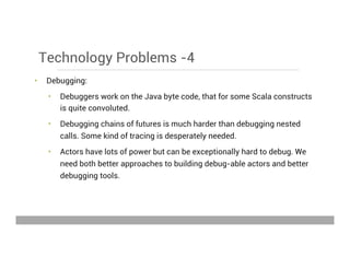 Technology Problems -4
•  Debugging:
•  Debuggers work on the Java byte code, that for some Scala constructs
is quite convoluted.
•  Debugging chains of futures is much harder than debugging nested
calls. Some kind of tracing is desperately needed.
•  Actors have lots of power but can be exceptionally hard to debug. We
need both better approaches to building debug-able actors and better
debugging tools.
May 15, 2013
 