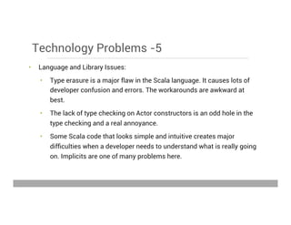 Technology Problems -5
•  Language and Library Issues:
•  Type erasure is a major flaw in the Scala language. It causes lots of
developer confusion and errors. The workarounds are awkward at
best.
•  The lack of type checking on Actor constructors is an odd hole in the
type checking and a real annoyance.
•  Some Scala code that looks simple and intuitive creates major
difﬁculties when a developer needs to understand what is really going
on. Implicits are one of many problems here.
May 15, 2013
 