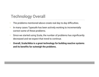 Technology Overall
•  The problems mentioned above create real day to day difﬁculties.
•  In many cases Typesafe has been actively working to incrementally
correct some of these problems.
•  Since we started using Scala, the number of problems has signiﬁcantly
decreased and we expect that trend to continue.
•  Overall, Scala/Akka is a great technology for building reactive systems
and its beneﬁts far outweigh the problems.
May 15, 2013
 