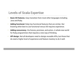 Levels of Scala Expertise
•  Basic OO features. Easy transition from most other languages including
Java and Ruby.
•  Adding functional. Ruby has functional features that are similar. But
knowing when best to use functional versus OO requires experience.
•  Adding concurrency. Via futures, promises, and actors. A whole new world
for Ruby programmers that requires a new way of thinking.
•  API design. Not all developers need to design reusable APIs, but those that
do need a higher level of experience and feature mastery to do it well.
May 15, 2013
 