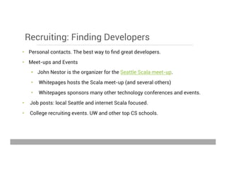 Recruiting: Finding Developers
•  Personal contacts. The best way to ﬁnd great developers.
•  Meet-ups and Events
•  John Nestor is the organizer for the Seattle Scala meet-up.
•  Whitepages hosts the Scala meet-up (and several others)
•  Whitepages sponsors many other technology conferences and events.
•  Job posts: local Seattle and internet Scala focused.
•  College recruiting events. UW and other top CS schools.
May 15, 2013
 