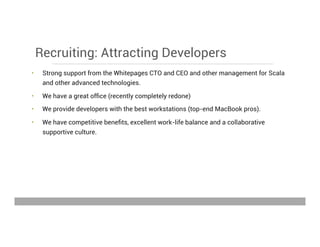 Recruiting: Attracting Developers
•  Strong support from the Whitepages CTO and CEO and other management for Scala
and other advanced technologies.
•  We have a great ofﬁce (recently completely redone)
•  We provide developers with the best workstations (top-end MacBook pros).
•  We have competitive beneﬁts, excellent work-life balance and a collaborative
supportive culture.
May 15, 2013
 