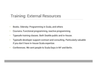 Training: External Resources
•  Books. Odersky: Programming in Scala, and others
•  Coursera. Functional programming, reactive programming.
•  Typesafe training classes. Both Seattle public and in-house.
•  Typesafe developer support contract and consulting. Particularly valuable
if you don’t have in-house Scala expertise.
•  Conferences. We sent people to Scala Days in NY and Berlin.
May 15, 2013
 