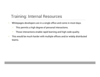 Training: Internal Resources
•  Whitepages developers are in a single ofﬁce and come in most days.
•  This permits a high degree of personal interactions.
•  Those interactions enable rapid learning and high code quality.
•  This would be much harder with multiple ofﬁces and/or widely distributed
teams.
May 15, 2013
 