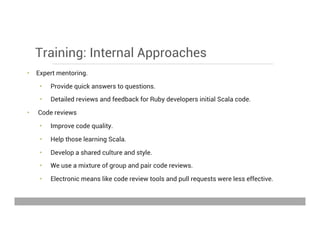 Training: Internal Approaches
•  Expert mentoring.
•  Provide quick answers to questions.
•  Detailed reviews and feedback for Ruby developers initial Scala code.
•  Code reviews
•  Improve code quality.
•  Help those learning Scala.
•  Develop a shared culture and style.
•  We use a mixture of group and pair code reviews.
•  Electronic means like code review tools and pull requests were less effective.
May 15, 2013
 