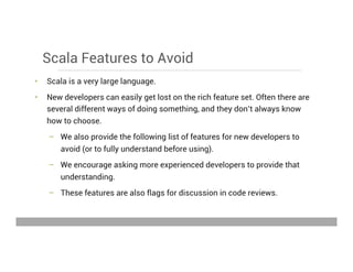 Scala Features to Avoid
•  Scala is a very large language.
•  New developers can easily get lost on the rich feature set. Often there are
several different ways of doing something, and they don’t always know
how to choose.
–  We also provide the following list of features for new developers to
avoid (or to fully understand before using).
–  We encourage asking more experienced developers to provide that
understanding.
–  These features are also flags for discussion in code reviews.
May 15, 2013
 