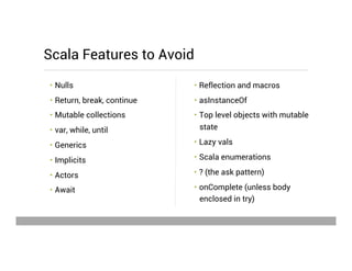 •  Reflection and macros
•  asInstanceOf
•  Top level objects with mutable
state
•  Lazy vals
•  Scala enumerations
•  ? (the ask pattern)
•  onComplete (unless body
enclosed in try)
•  Nulls
•  Return, break, continue
•  Mutable collections
•  var, while, until
•  Generics
•  Implicits
•  Actors
•  Await
Scala Features to Avoid
May 15, 2013
 
