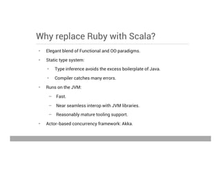Why replace Ruby with Scala?
•  Elegant blend of Functional and OO paradigms.
•  Static type system:
•  Type inference avoids the excess boilerplate of Java.
•  Compiler catches many errors.
•  Runs on the JVM:
–  Fast.
–  Near seamless interop with JVM libraries.
–  Reasonably mature tooling support.
•  Actor-based concurrency framework: Akka.
May 15, 2013
 
