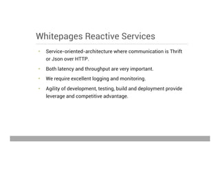 Whitepages Reactive Services
•  Service-oriented-architecture where communication is Thrift
or Json over HTTP.
•  Both latency and throughput are very important.
•  We require excellent logging and monitoring.
•  Agility of development, testing, build and deployment provide
leverage and competitive advantage.
May 15, 2013
 