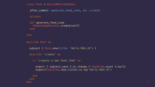 10
class Post < ActiveRecord::Base
after_commit :generate_feed_item, on: :create
private
def generate_feed_item
FeedItemGenerator.create(self)
end
end
describe Post do
subject { Post.new(title: 'Hello RUG::B') }
describe 'create' do
it 'creates a new feed item' do
expect { subject.save }.to change { FeedItem.count }.by(1)
expect(FeedItem.last.title).to eq('Hello RUG::B')
end
end
end
 