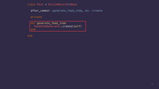 13
class Post < ActiveRecord::Base
after_commit :generate_feed_item, on: :create
private
def generate_feed_item
FeedItemGenerator.create(self)
end
end
 