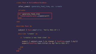 describe Post do
subject { Post.new(title: 'Hello RUG::B') }
describe 'create' do
it 'creates a new feed item' do
expect { subject.save }.to change { FeedItem.count }.by(1)
expect(FeedItem.last.title).to eq('Hello RUG::B')
end
end
end 13
class Post < ActiveRecord::Base
after_commit :generate_feed_item, on: :create
private
def generate_feed_item
FeedItemGenerator.create(self)
end
end
 