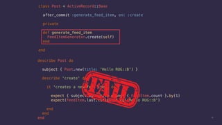 describe Post do
subject { Post.new(title: 'Hello RUG::B') }
describe 'create' do
it 'creates a new feed item' do
expect { subject.save }.to change { FeedItem.count }.by(1)
expect(FeedItem.last.title).to eq('Hello RUG::B')
end
end
end 13
class Post < ActiveRecord::Base
after_commit :generate_feed_item, on: :create
private
def generate_feed_item
FeedItemGenerator.create(self)
end
end
 