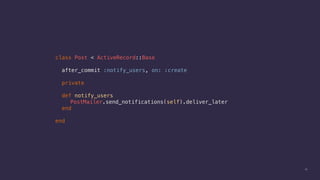 15
class Post < ActiveRecord::Base
after_commit :notify_users, on: :create
private
def notify_users
PostMailer.send_notifications(self).deliver_later
end
end
 