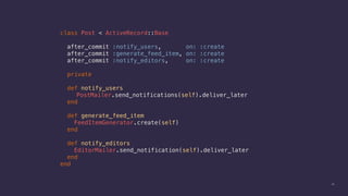 16
class Post < ActiveRecord::Base
after_commit :notify_users, on: :create
after_commit :generate_feed_item, on: :create
after_commit :notify_editors, on: :create
private
def notify_users
PostMailer.send_notifications(self).deliver_later
end
def generate_feed_item
FeedItemGenerator.create(self)
end
def notify_editors
EditorMailer.send_notification(self).deliver_later
end
end
 