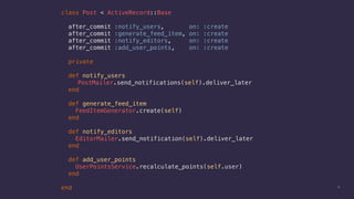 17
class Post < ActiveRecord::Base
after_commit :notify_users, on: :create
after_commit :generate_feed_item, on: :create
after_commit :notify_editors, on: :create
after_commit :add_user_points, on: :create
private
def notify_users
PostMailer.send_notifications(self).deliver_later
end
def generate_feed_item
FeedItemGenerator.create(self)
end
def notify_editors
EditorMailer.send_notification(self).deliver_later
end
def add_user_points
UserPointsService.recalculate_points(self.user)
end
end
 