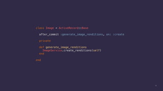 19
class Image < ActiveRecord::Base
after_commit :generate_image_renditions, on: :create
private
def generate_image_renditions
ImageService.create_renditions(self)
end
end
 