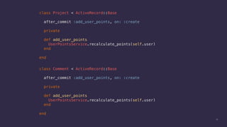 23
class Project < ActiveRecord::Base
after_commit :add_user_points, on: :create
private
def add_user_points
UserPointsService.recalculate_points(self.user)
end
end
class Comment < ActiveRecord::Base
after_commit :add_user_points, on: :create
private
def add_user_points
UserPointsService.recalculate_points(self.user)
end
end
 