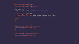 24
module UpdatesUserPoints
extend ActiveSupport::Concern
included do
after_commit :add_user_points, on: :create
def add_user_points
UserPointsService.recalculate_points(self.user)
end
end
end
class Project < ActiveRecord::Base
include UpdatesUserPoints
end
class Comment < ActiveRecord::Base
include UpdatesUserPoints
end
 