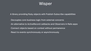 Wisper
A library providing Ruby objects with Publish-Subscribe capabilities
•Decouples core business logic from external concerns
•An alternative to ActiveRecord callbacks and Observers in Rails apps
•Connect objects based on context without permanence
•React to events synchronously or asynchronously
 