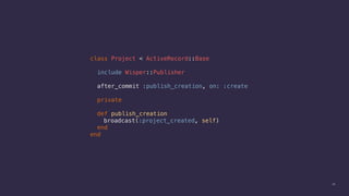 28
class Project < ActiveRecord::Base
include Wisper::Publisher
after_commit :publish_creation, on: :create
private
def publish_creation
broadcast(:project_created, self)
end
end
 