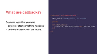 Business logic that you want
- before or after something happens
- tied to the lifecycle of the model
class Post < ActiveRecord::Base
after_commit :notify_editors, on: :create
private
def notify_editors
EditorMailer.send_notification(self).deliver_later
end
end
What are callbacks?
 