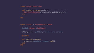 30
class ProjectSubscriber
def project_created(project)
UserPointsService.recalculate_points(project)
end
end
class Project < ActiveRecord::Base
include Wisper::Publisher
after_commit :publish_creation, on: :create
private
def publish_creation
broadcast(:project_created, self)
end
end
 