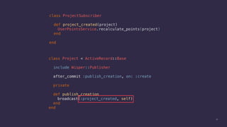 30
class ProjectSubscriber
def project_created(project)
UserPointsService.recalculate_points(project)
end
end
class Project < ActiveRecord::Base
include Wisper::Publisher
after_commit :publish_creation, on: :create
private
def publish_creation
broadcast(:project_created, self)
end
end
 