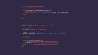 30
class ProjectSubscriber
def project_created(project)
UserPointsService.recalculate_points(project)
end
end
class Project < ActiveRecord::Base
include Wisper::Publisher
after_commit :publish_creation, on: :create
private
def publish_creation
broadcast(:project_created, self)
end
end
 