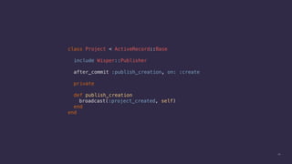 34
class Project < ActiveRecord::Base
include Wisper::Publisher
after_commit :publish_creation, on: :create
private
def publish_creation
broadcast(:project_created, self)
end
end
 