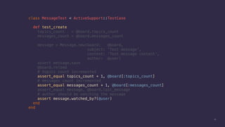 42
class MessageTest < ActiveSupport::TestCase
def test_create
topics_count = @board.topics_count
messages_count = @board.messages_count
message = Message.new(board: @board,
subject: 'Test message',
content: 'Test message content',
author: @user)
assert message.save
@board.reload
# topics count incremented
assert_equal topics_count + 1, @board[:topics_count]
# messages count incremented
assert_equal messages_count + 1, @board[:messages_count]
assert_equal message, @board.last_message
# author should be watching the message
assert message.watched_by?(@user)
end
end
 