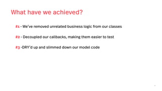 46
What have we achieved?
#1 - We’ve removed unrelated business logic from our classes
#2 - Decoupled our callbacks, making them easier to test
#3 -DRY’d up and slimmed down our model code
 