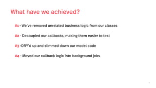 46
What have we achieved?
#1 - We’ve removed unrelated business logic from our classes
#2 - Decoupled our callbacks, making them easier to test
#3 -DRY’d up and slimmed down our model code
#4 - Moved our callback logic into background jobs
 