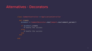 50
Alternatives - Decorators
class CommentController < ApplicationController
def create
@comment = CommentDecorator.new(Comment.new(comment_params))
if @comment.create
# handle the success
else
# handle the success
end
end
end
 