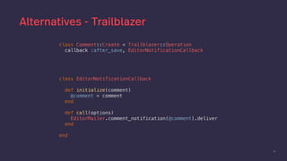 51
Alternatives - Trailblazer
class EditorNotificationCallback
def initialize(comment)
@comment = comment
end
def call(options)
EditorMailer.comment_notification(@comment).deliver
end
end
class Comment::Create < Trailblazer::Operation
callback :after_save, EditorNotificationCallback
 