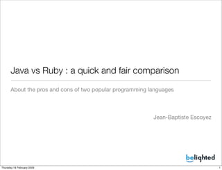 Java vs Ruby : a quick and fair comparison
      About the pros and cons of two popular programming languages



                                                          Jean-Baptiste Escoyez




Thursday 19 February 2009                                                         1
 