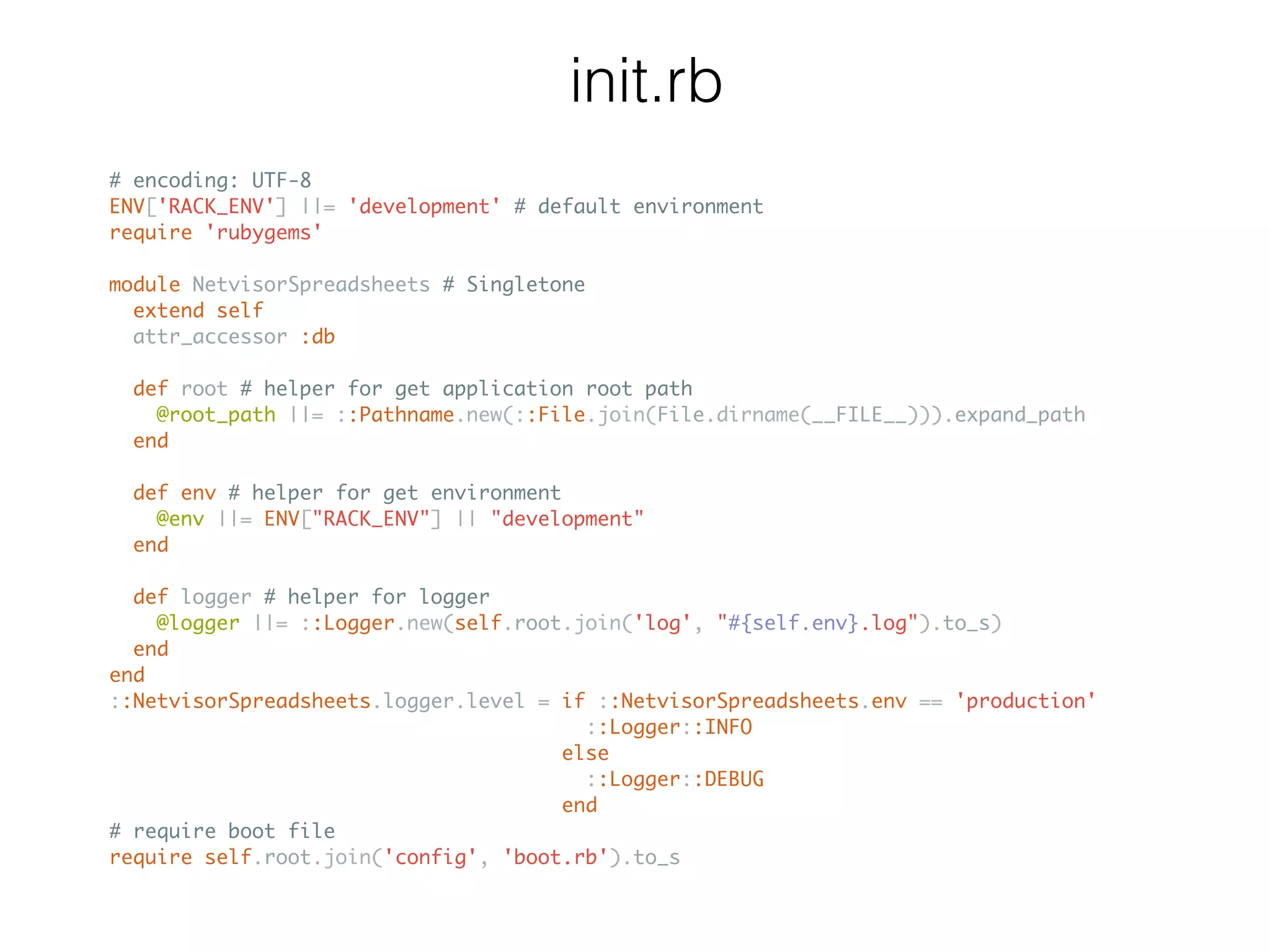 init.rb # encoding: UTF-8 ENV['RACK_ENV'] ||= 'development' # default environment require 'rubygems' module NetvisorSpreadsheets # Singletone extend self attr_accessor :db def root # helper for get application root path @root_path ||= ::Pathname.new(::File.join(File.dirname(__FILE__))).expand_path end def env # helper for get environment @env ||= ENV["RACK_ENV"] || "development" end def logger # helper for logger @logger ||= ::Logger.new(self.root.join('log', "#{self.env}.log").to_s) end end ::NetvisorSpreadsheets.logger.level = if ::NetvisorSpreadsheets.env == 'production' ::Logger::INFO else ::Logger::DEBUG end # require boot file require self.root.join('config', 'boot.rb').to_s 