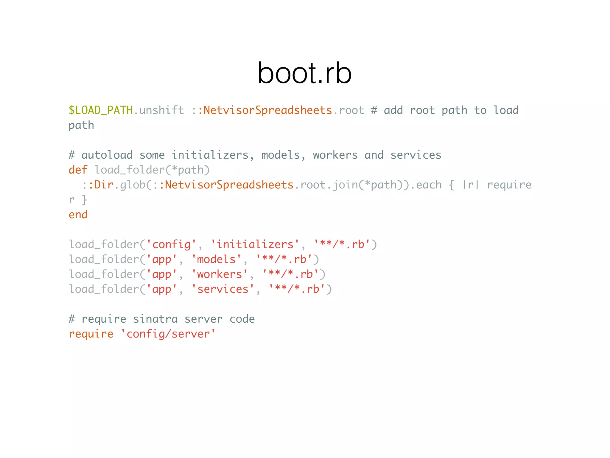 $LOAD_PATH.unshift ::NetvisorSpreadsheets.root # add root path to load path # autoload some initializers, models, workers and services def load_folder(*path) ::Dir.glob(::NetvisorSpreadsheets.root.join(*path)).each { |r| require r } end load_folder('config', 'initializers', '**/*.rb') load_folder('app', 'models', '**/*.rb') load_folder('app', 'workers', '**/*.rb') load_folder('app', 'services', '**/*.rb') # require sinatra server code require 'config/server' boot.rb 