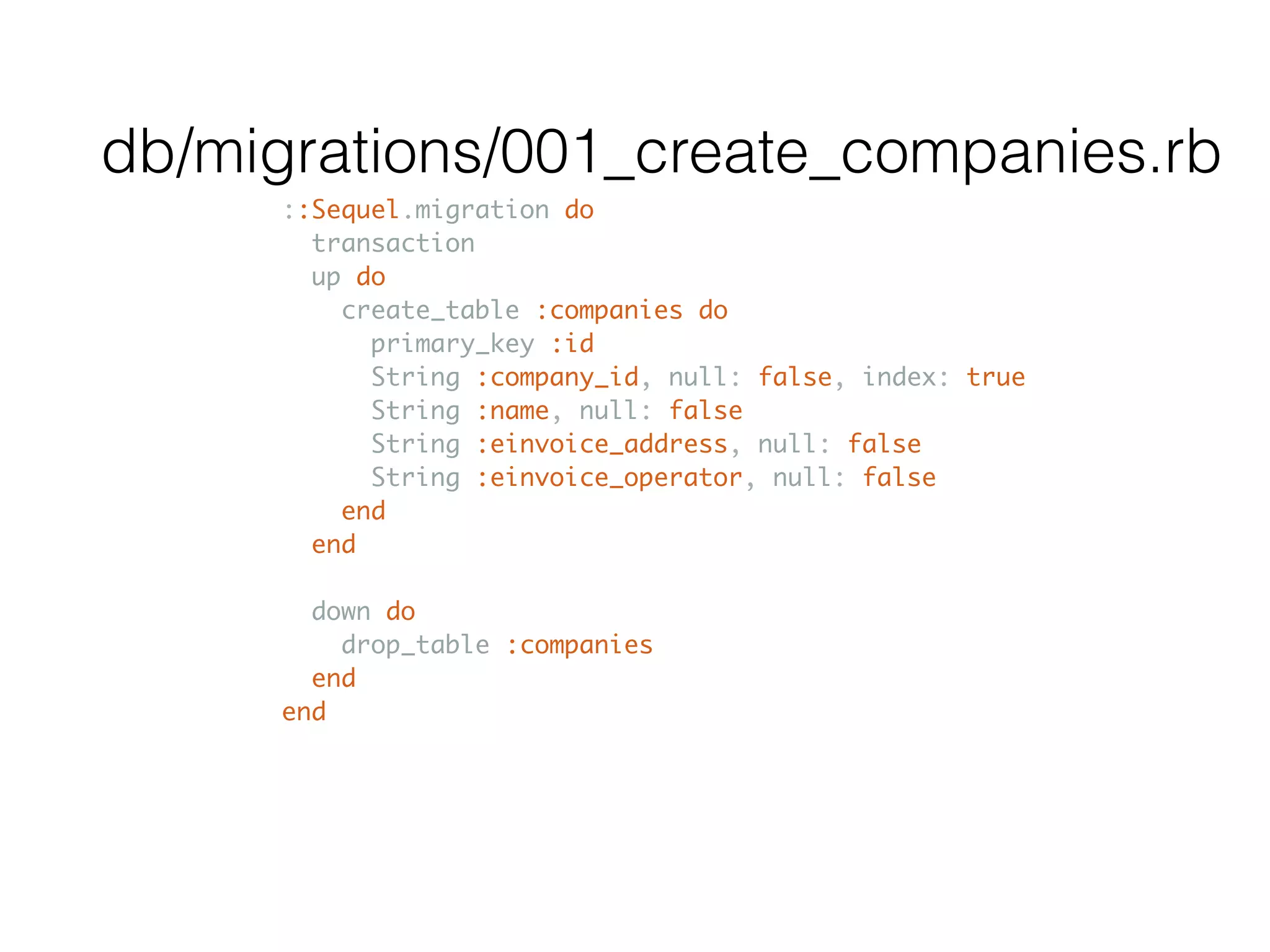 ::Sequel.migration do transaction up do create_table :companies do primary_key :id String :company_id, null: false, index: true String :name, null: false String :einvoice_address, null: false String :einvoice_operator, null: false end end down do drop_table :companies end end db/migrations/001_create_companies.rb 