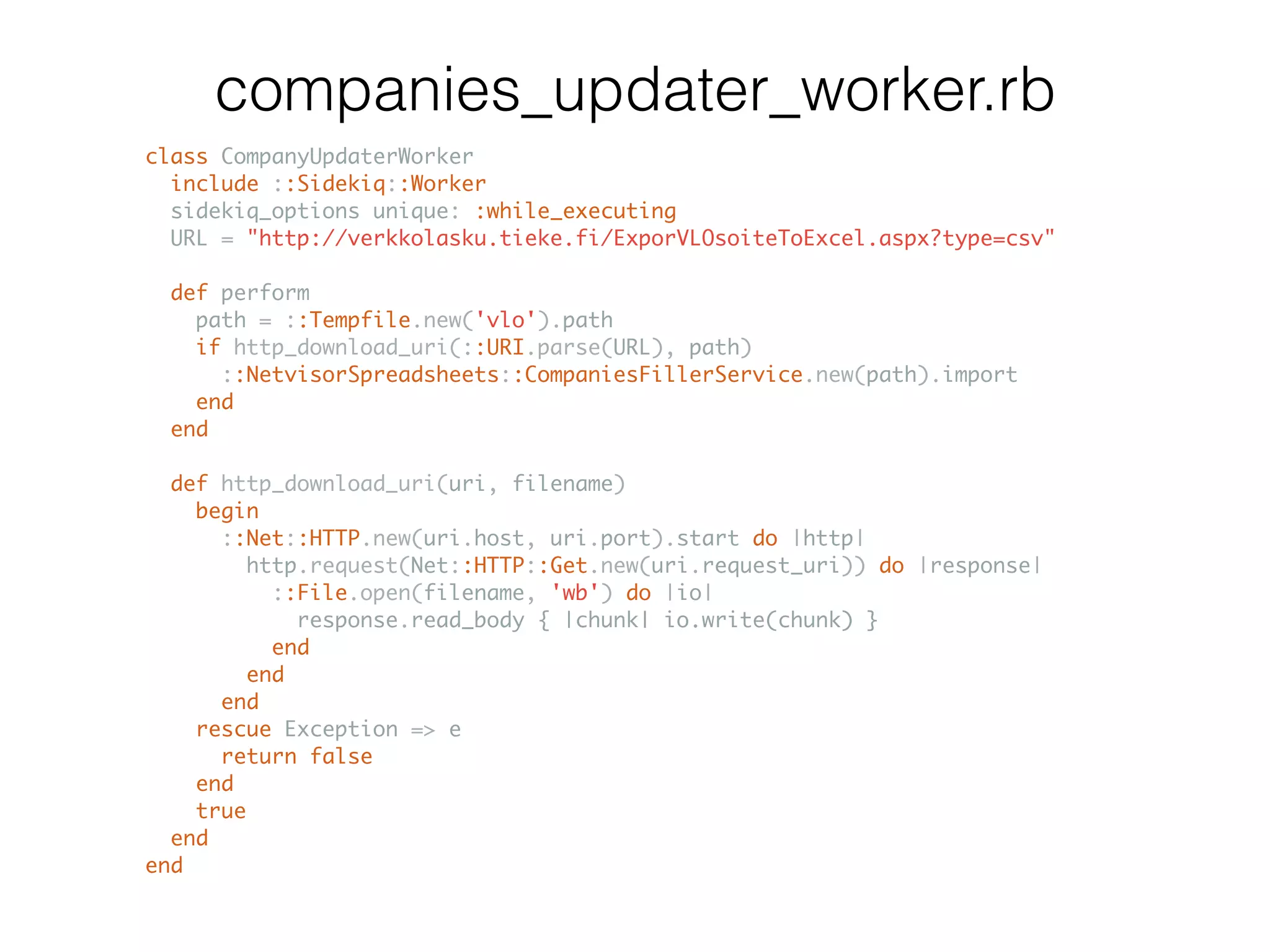 class CompanyUpdaterWorker include ::Sidekiq::Worker sidekiq_options unique: :while_executing URL = "http://verkkolasku.tieke.fi/ExporVLOsoiteToExcel.aspx?type=csv" def perform path = ::Tempfile.new('vlo').path if http_download_uri(::URI.parse(URL), path) ::NetvisorSpreadsheets::CompaniesFillerService.new(path).import end end def http_download_uri(uri, filename) begin ::Net::HTTP.new(uri.host, uri.port).start do |http| http.request(Net::HTTP::Get.new(uri.request_uri)) do |response| ::File.open(filename, 'wb') do |io| response.read_body { |chunk| io.write(chunk) } end end end rescue Exception => e return false end true end end companies_updater_worker.rb 