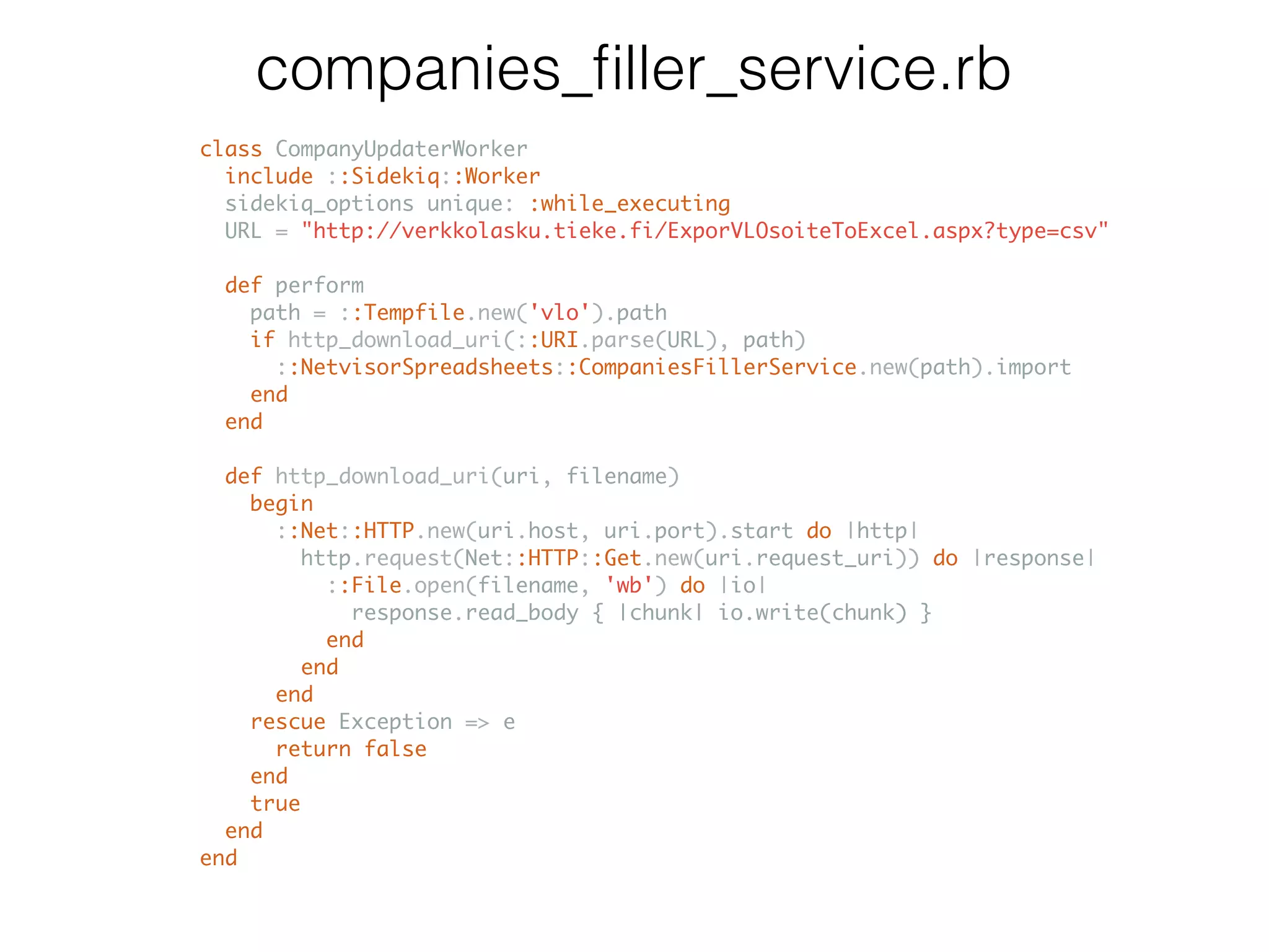 companies_ﬁller_service.rb class CompanyUpdaterWorker include ::Sidekiq::Worker sidekiq_options unique: :while_executing URL = "http://verkkolasku.tieke.fi/ExporVLOsoiteToExcel.aspx?type=csv" def perform path = ::Tempfile.new('vlo').path if http_download_uri(::URI.parse(URL), path) ::NetvisorSpreadsheets::CompaniesFillerService.new(path).import end end def http_download_uri(uri, filename) begin ::Net::HTTP.new(uri.host, uri.port).start do |http| http.request(Net::HTTP::Get.new(uri.request_uri)) do |response| ::File.open(filename, 'wb') do |io| response.read_body { |chunk| io.write(chunk) } end end end rescue Exception => e return false end true end end 