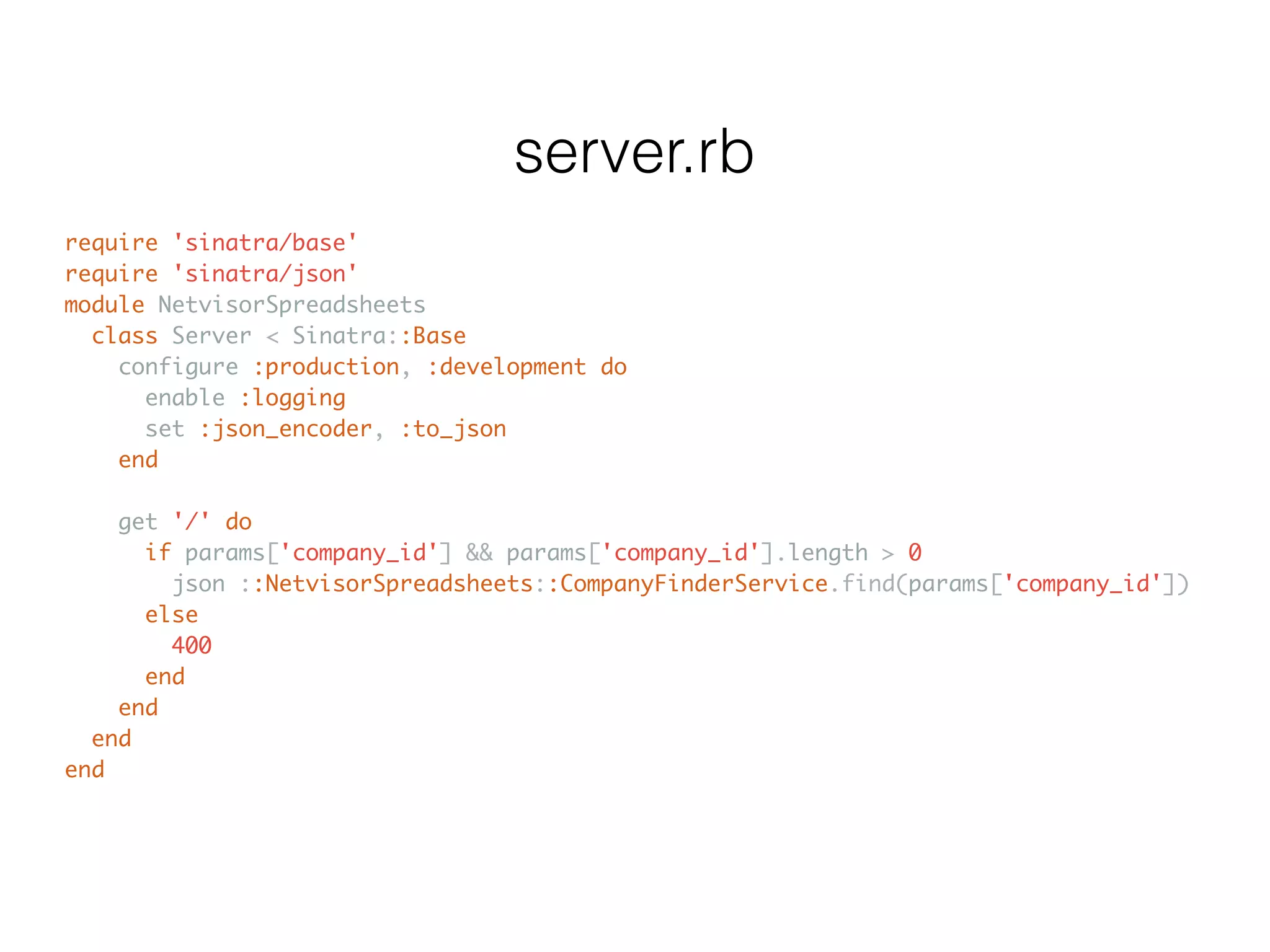 require 'sinatra/base' require 'sinatra/json' module NetvisorSpreadsheets class Server < Sinatra::Base configure :production, :development do enable :logging set :json_encoder, :to_json end get '/' do if params['company_id'] && params['company_id'].length > 0 json ::NetvisorSpreadsheets::CompanyFinderService.find(params['company_id']) else 400 end end end end server.rb 
