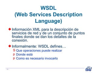WSDL ( Web Services Description Language) Información XML para la descripción de servicios de red y de un conjunto de puntos finales donde se dan los detalles de la conexión. Informalmente: WSDL defines… Que operaciones puede realizar  Donde está Como es necesario invocarlo 