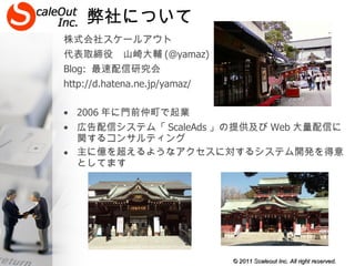 弊社について 株式会社スケールアウト 代表取締役　山崎大輔 (@yamaz) Blog:  最速配信研究会 http://d.hatena.ne.jp/yamaz/ 2006 年に門前仲町で起業 広告配信システム「 ScaleAds 」の提供及び Web 大量配信に関するコンサルティング 主に億を超えるようなアクセスに対するシステム開発を得意としてます 