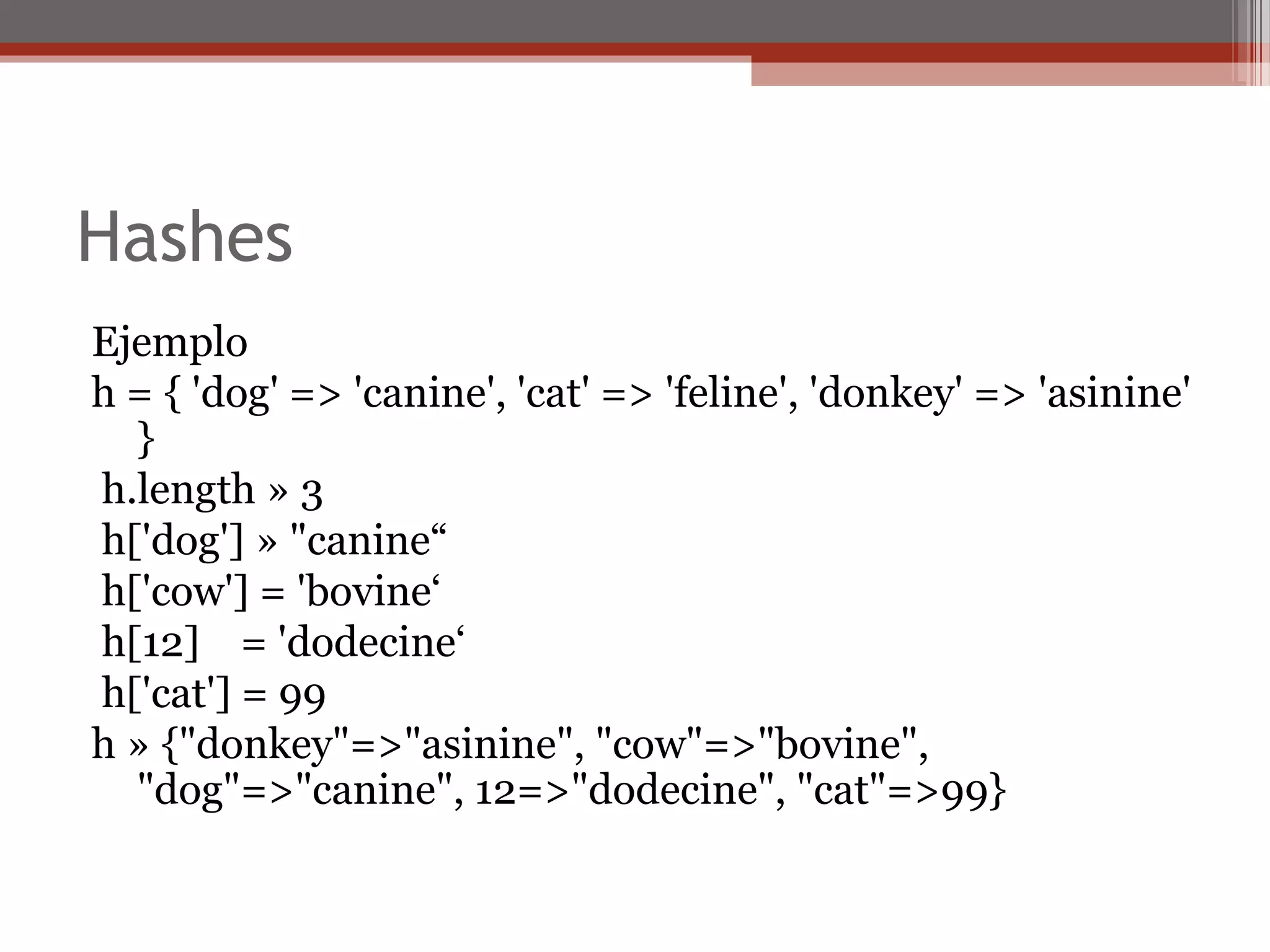 Hashes
Ejemplo
h = { 'dog' => 'canine', 'cat' => 'feline', 'donkey' => 'asinine'
}
h.length » 3
h['dog'] » "canine“
h['cow'] = 'bovine‘
h[12] = 'dodecine‘
h['cat'] = 99
h » {"donkey"=>"asinine", "cow"=>"bovine",
"dog"=>"canine", 12=>"dodecine", "cat"=>99}
 