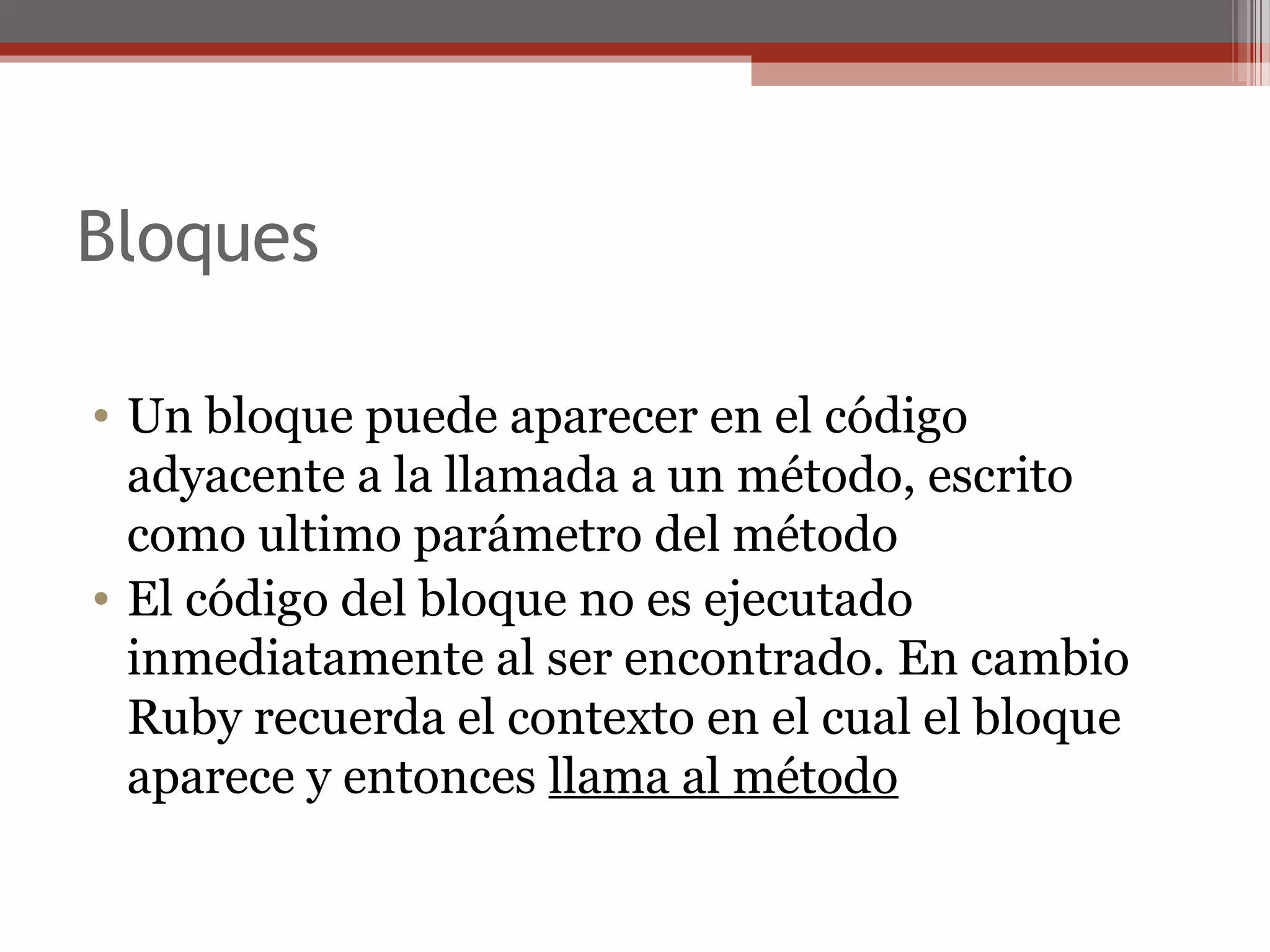 Bloques
• Un bloque puede aparecer en el código
adyacente a la llamada a un método, escrito
como ultimo parámetro del método
• El código del bloque no es ejecutado
inmediatamente al ser encontrado. En cambio
Ruby recuerda el contexto en el cual el bloque
aparece y entonces llama al método
 