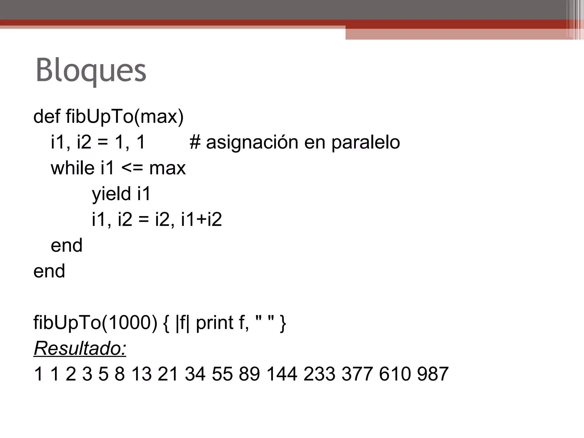 Bloques
def fibUpTo(max)   
i1, i2 = 1, 1        # asignación en paralelo
while i1 <= max   
   yield i1    
  i1, i2 = i2, i1+i2 
   end
end
fibUpTo(1000) { |f| print f, " " }
Resultado:
1 1 2 3 5 8 13 21 34 55 89 144 233 377 610 987
 