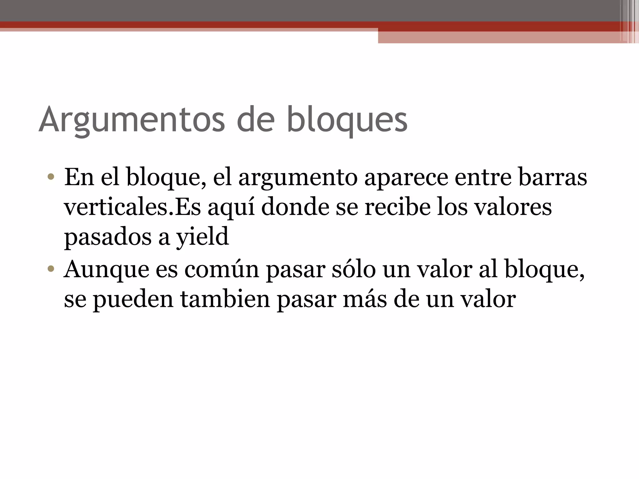 Argumentos de bloques
• En el bloque, el argumento aparece entre barras
verticales.Es aquí donde se recibe los valores
pasados a yield
• Aunque es común pasar sólo un valor al bloque,
se pueden tambien pasar más de un valor
 