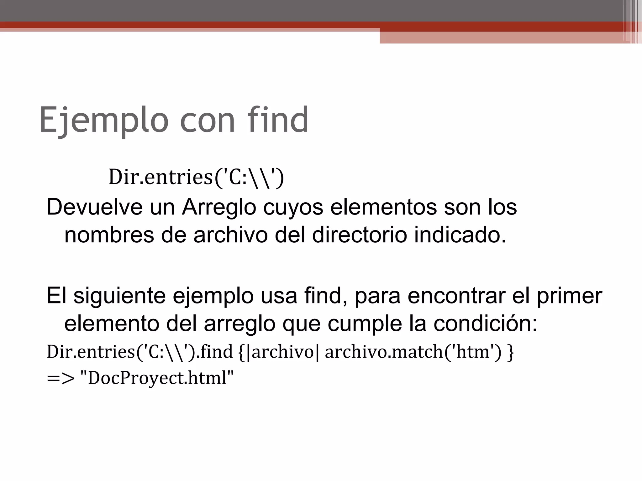 Ejemplo con find
Dir.entries('C:')
Devuelve un Arreglo cuyos elementos son los 
nombres de archivo del directorio indicado.
El siguiente ejemplo usa find, para encontrar el primer 
elemento del arreglo que cumple la condición:
Dir.entries('C:').find {|archivo| archivo.match('htm') }
=> "DocProyect.html"
 