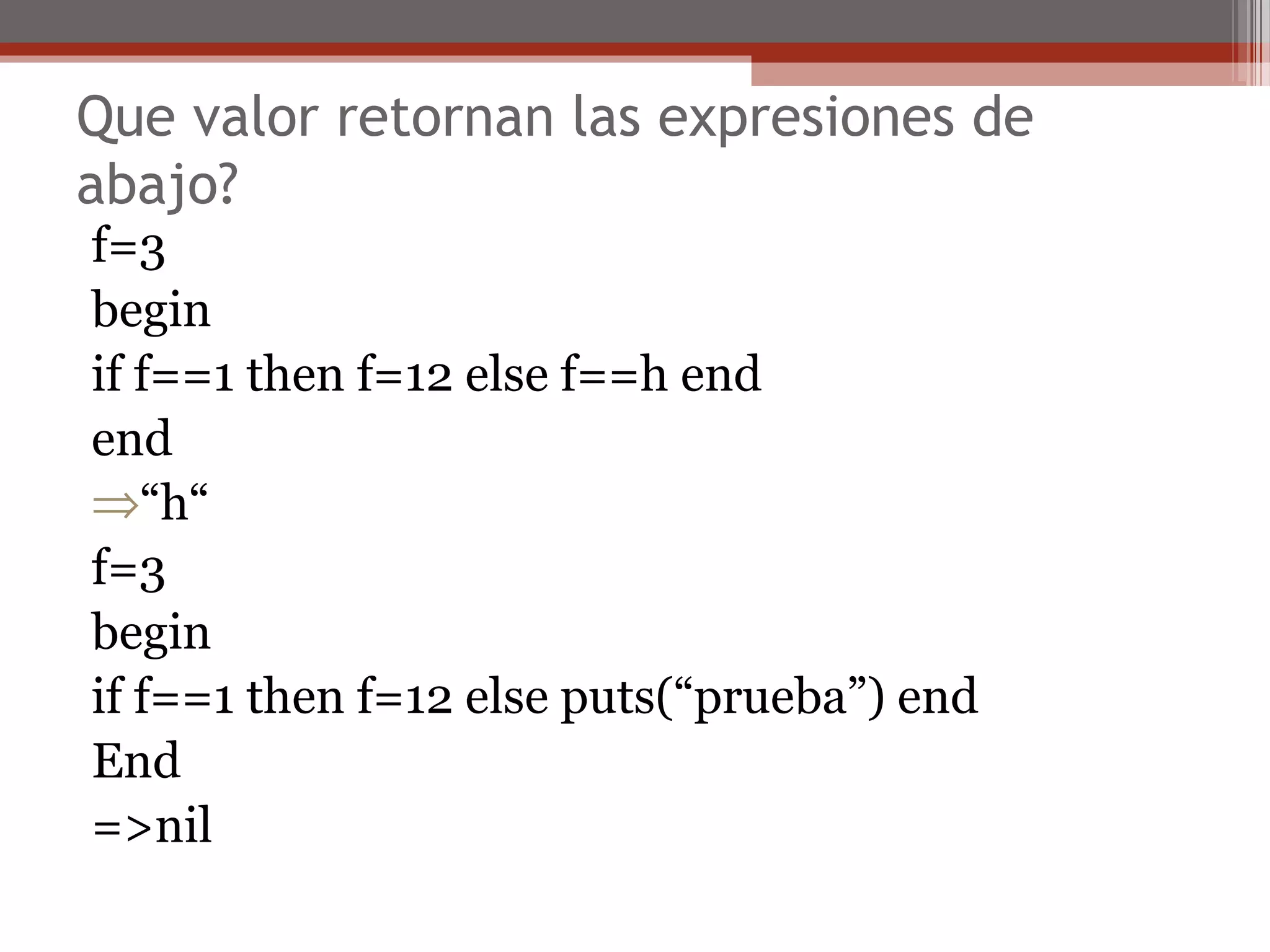 Que valor retornan las expresiones de
abajo?
f=3
begin
if f==1 then f=12 else f==h end
end
⇒“h“
f=3
begin
if f==1 then f=12 else puts(“prueba”) end
End
=>nil
 